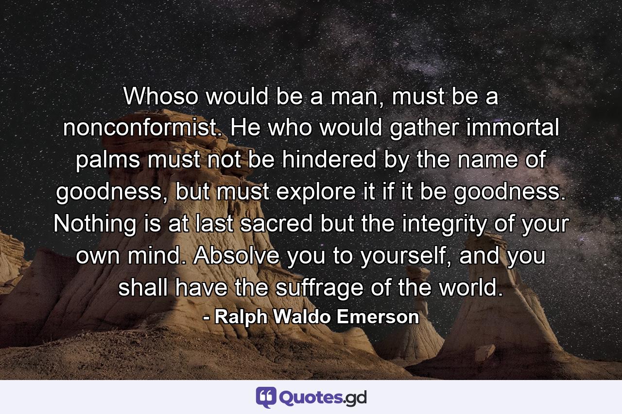 Whoso would be a man, must be a nonconformist. He who would gather immortal palms must not be hindered by the name of goodness, but must explore it if it be goodness. Nothing is at last sacred but the integrity of your own mind. Absolve you to yourself, and you shall have the suffrage of the world. - Quote by Ralph Waldo Emerson