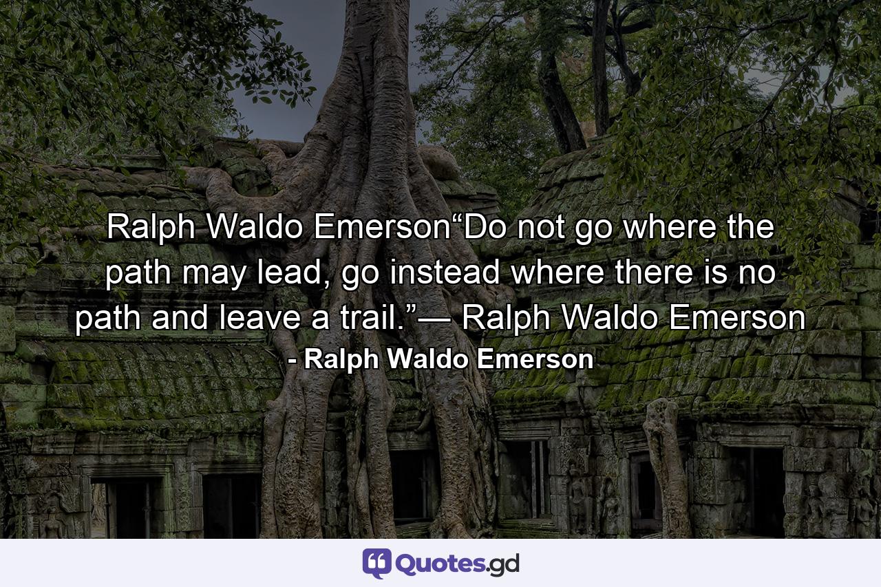 Ralph Waldo Emerson“Do not go where the path may lead, go instead where there is no path and leave a trail.”― Ralph Waldo Emerson - Quote by Ralph Waldo Emerson