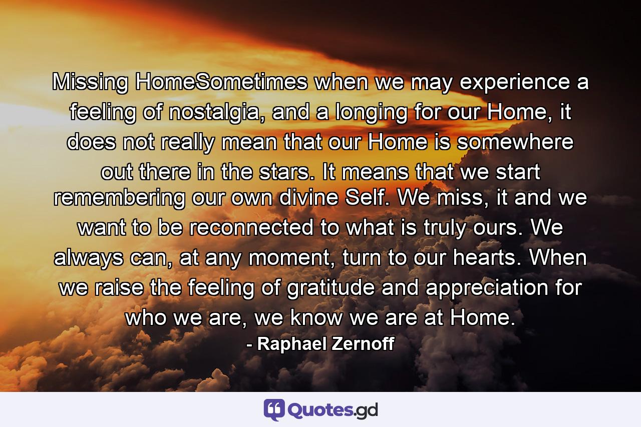 Missing HomeSometimes when we may experience a feeling of nostalgia, and a longing for our Home, it does not really mean that our Home is somewhere out there in the stars. It means that we start remembering our own divine Self. We miss, it and we want to be reconnected to what is truly ours. We always can, at any moment, turn to our hearts. When we raise the feeling of gratitude and appreciation for who we are, we know we are at Home. - Quote by Raphael Zernoff