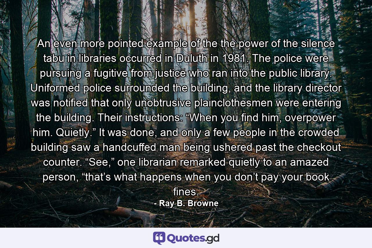 An even more pointed example of the the power of the silence tabu in libraries occurred in Duluth in 1981. The police were pursuing a fugitive from justice who ran into the public library. Uniformed police surrounded the building, and the library director was notified that only unobtrusive plainclothesmen were entering the building. Their instructions: “When you find him, overpower him. Quietly.” It was done, and only a few people in the crowded building saw a handcuffed man being ushered past the checkout counter. “See,” one librarian remarked quietly to an amazed person, “that’s what happens when you don’t pay your book fines. - Quote by Ray B. Browne