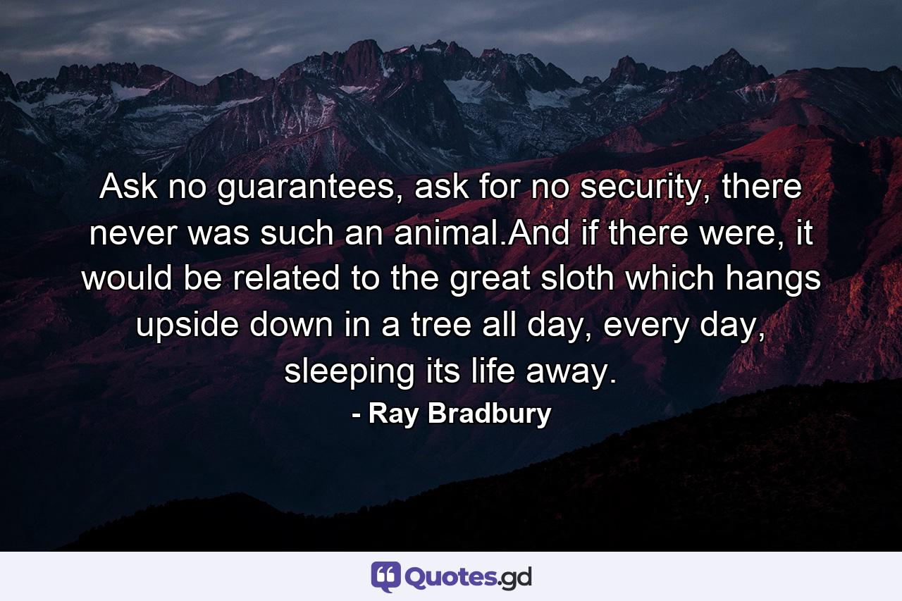 Ask no guarantees, ask for no security, there never was such an animal.And if there were, it would be related to the great sloth which hangs upside down in a tree all day, every day, sleeping its life away. - Quote by Ray Bradbury