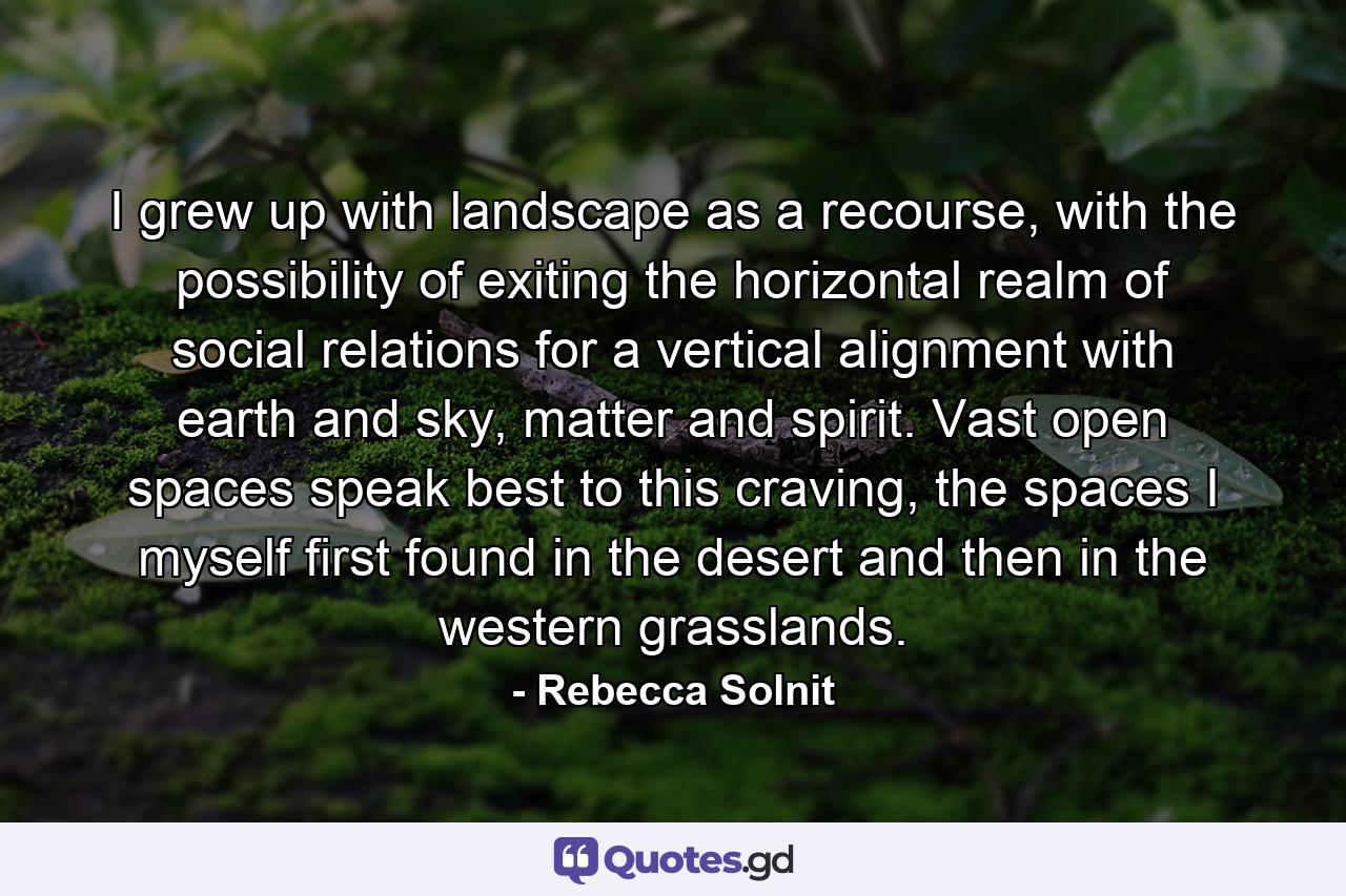 I grew up with landscape as a recourse, with the possibility of exiting the horizontal realm of social relations for a vertical alignment with earth and sky, matter and spirit. Vast open spaces speak best to this craving, the spaces I myself first found in the desert and then in the western grasslands. - Quote by Rebecca Solnit