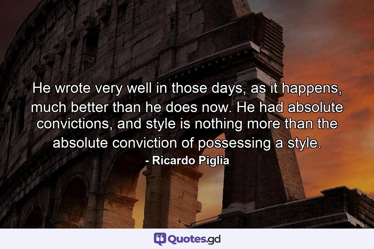 He wrote very well in those days, as it happens, much better than he does now. He had absolute convictions, and style is nothing more than the absolute conviction of possessing a style. - Quote by Ricardo Piglia