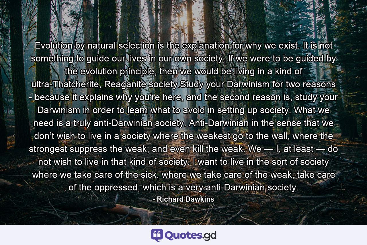 Evolution by natural selection is the explanation for why we exist. It is not something to guide our lives in our own society. If we were to be guided by the evolution principle, then we would be living in a kind of ultra-Thatcherite, Reaganite society.Study your Darwinism for two reasons - because it explains why you’re here, and the second reason is, study your Darwinism in order to learn what to avoid in setting up society. What we need is a truly anti-Darwinian society. Anti-Darwinian in the sense that we don’t wish to live in a society where the weakest go to the wall, where the strongest suppress the weak, and even kill the weak. We — I, at least — do not wish to live in that kind of society. I want to live in the sort of society where we take care of the sick, where we take care of the weak, take care of the oppressed, which is a very anti-Darwinian society. - Quote by Richard Dawkins