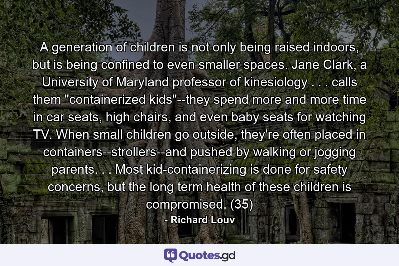 A generation of children is not only being raised indoors, but is being confined to even smaller spaces. Jane Clark, a University of Maryland professor of kinesiology . . . calls them 