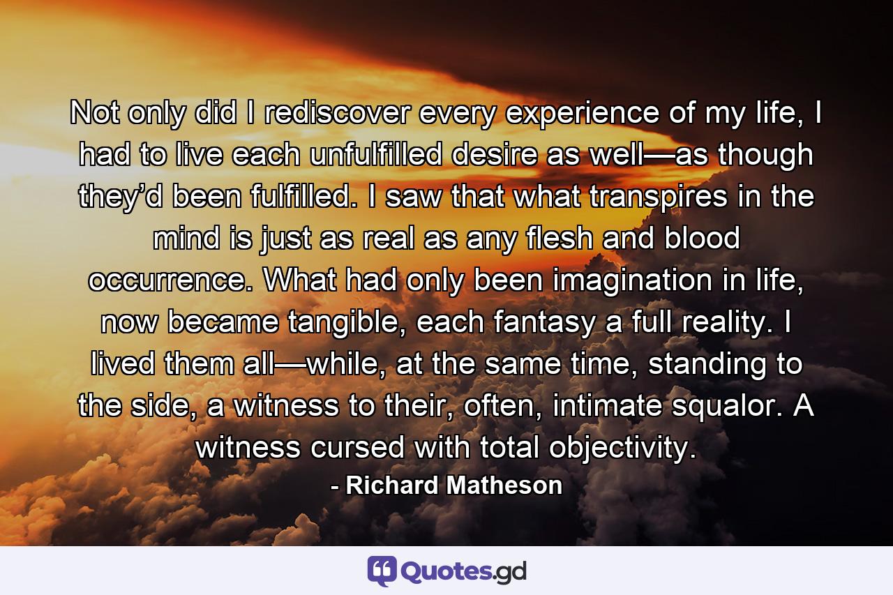 Not only did I rediscover every experience of my life, I had to live each unfulfilled desire as well—as though they’d been fulfilled. I saw that what transpires in the mind is just as real as any flesh and blood occurrence. What had only been imagination in life, now became tangible, each fantasy a full reality. I lived them all—while, at the same time, standing to the side, a witness to their, often, intimate squalor. A witness cursed with total objectivity. - Quote by Richard Matheson