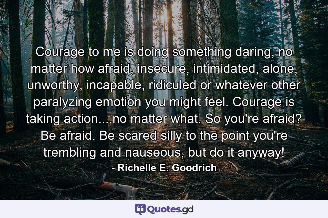 Courage to me is doing something daring, no matter how afraid, insecure, intimidated, alone, unworthy, incapable, ridiculed or whatever other paralyzing emotion you might feel. Courage is taking action....no matter what.  So you're afraid? Be afraid.  Be scared silly to the point you're trembling and nauseous, but do it anyway! - Quote by Richelle E. Goodrich