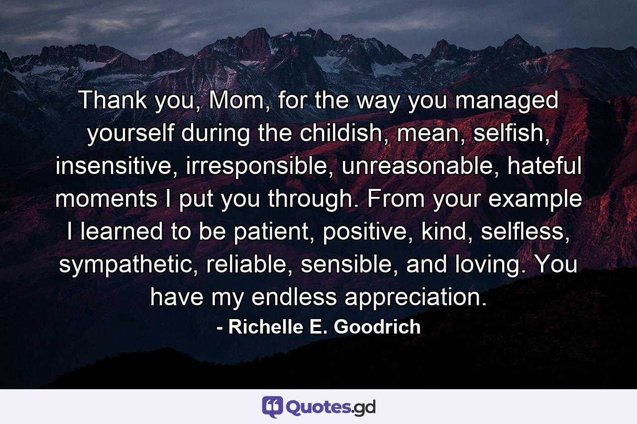 Thank you, Mom, for the way you managed yourself during the childish, mean, selfish, insensitive, irresponsible, unreasonable, hateful moments I put you through. From your example I learned to be patient, positive, kind, selfless, sympathetic, reliable, sensible, and loving. You have my endless appreciation. - Quote by Richelle E. Goodrich