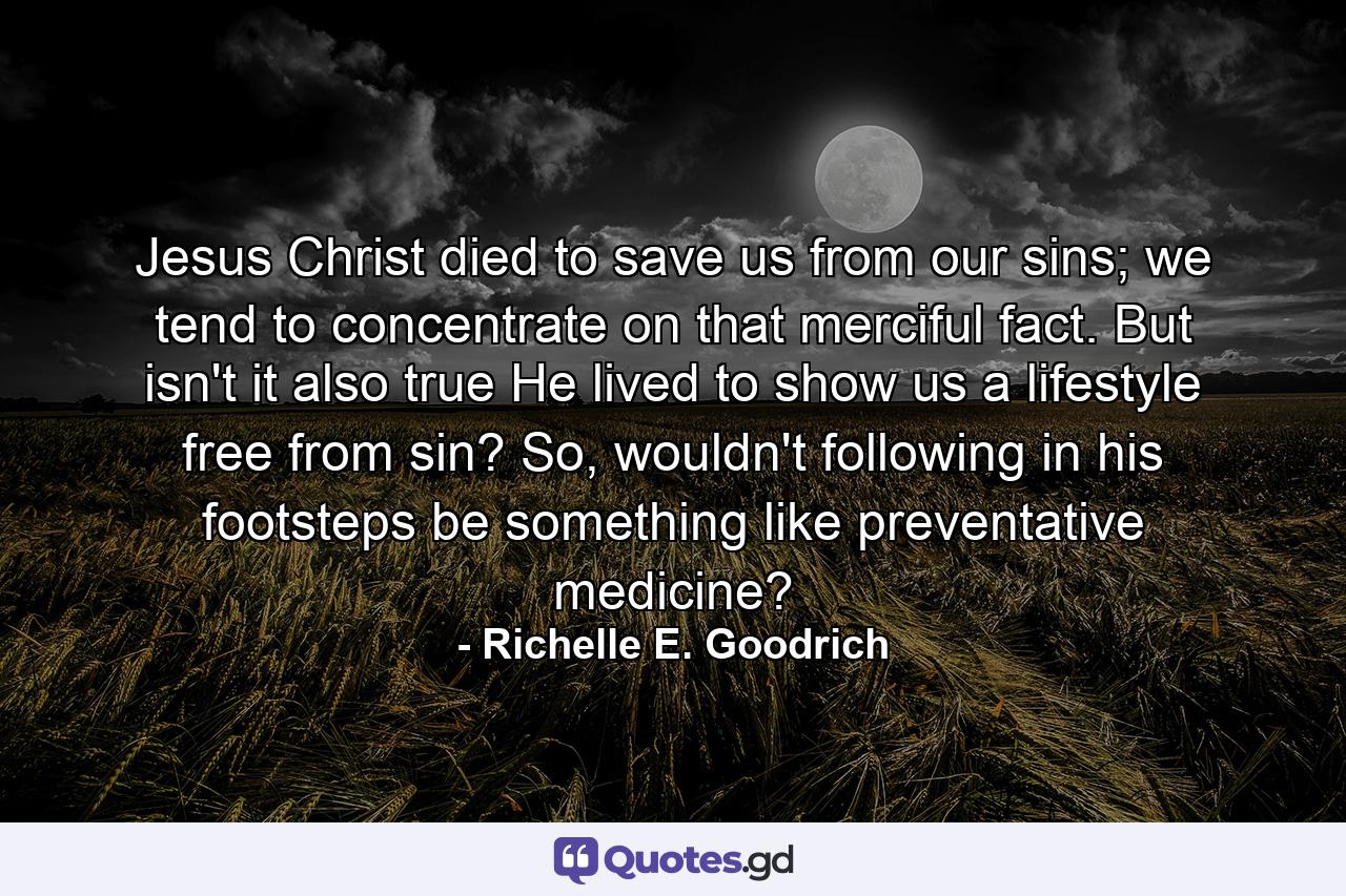 Jesus Christ died to save us from our sins; we tend to concentrate on that merciful fact. But isn't it also true He lived to show us a lifestyle free from sin? So, wouldn't following in his footsteps be something like preventative medicine? - Quote by Richelle E. Goodrich