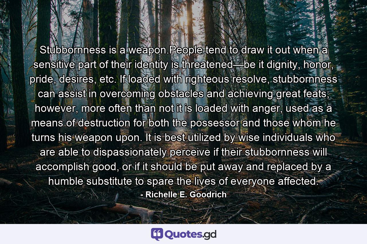 Stubbornness is a weapon.People tend to draw it out when a sensitive part of their identity is threatened—be it dignity, honor, pride, desires, etc. If loaded with righteous resolve, stubbornness can assist in overcoming obstacles and achieving great feats; however, more often than not it is loaded with anger, used as a means of destruction for both the possessor and those whom he turns his weapon upon. It is best utilized by wise individuals who are able to dispassionately perceive if their stubbornness will accomplish good, or if it should be put away and replaced by a humble substitute to spare the lives of everyone affected. - Quote by Richelle E. Goodrich