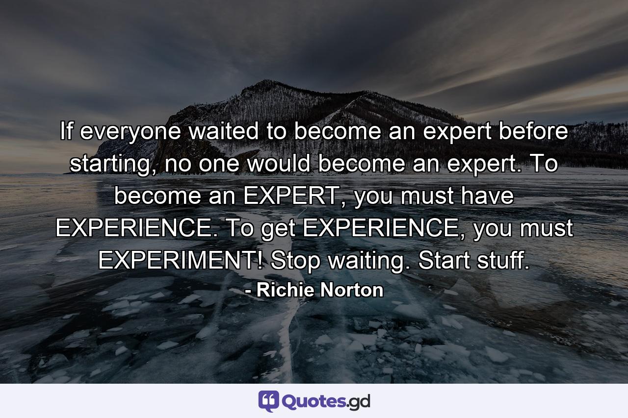 If everyone waited to become an expert before starting, no one would become an expert. To become an EXPERT, you must have EXPERIENCE. To get EXPERIENCE, you must EXPERIMENT! Stop waiting. Start stuff. - Quote by Richie Norton