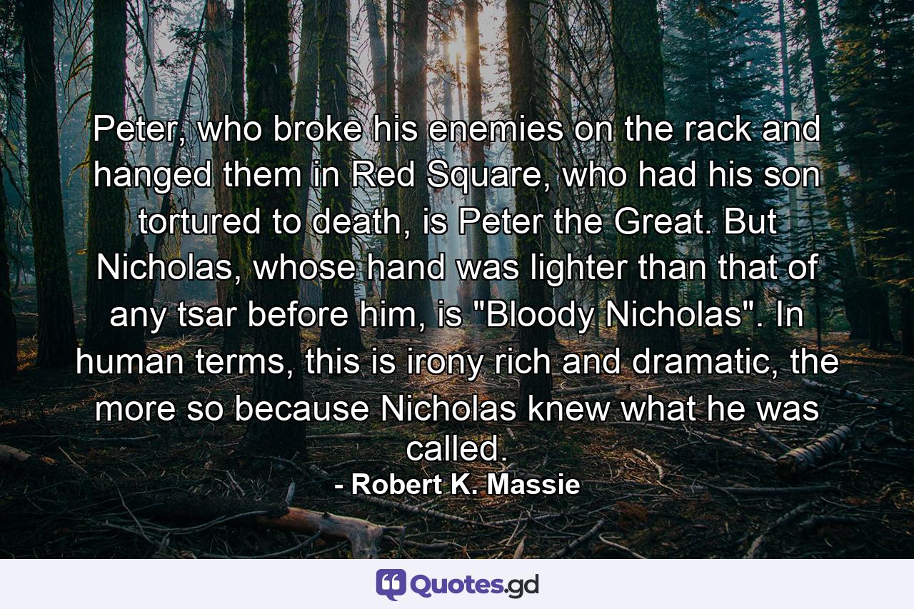 Peter, who broke his enemies on the rack and hanged them in Red Square, who had his son tortured to death, is Peter the Great. But Nicholas, whose hand was lighter than that of any tsar before him, is 