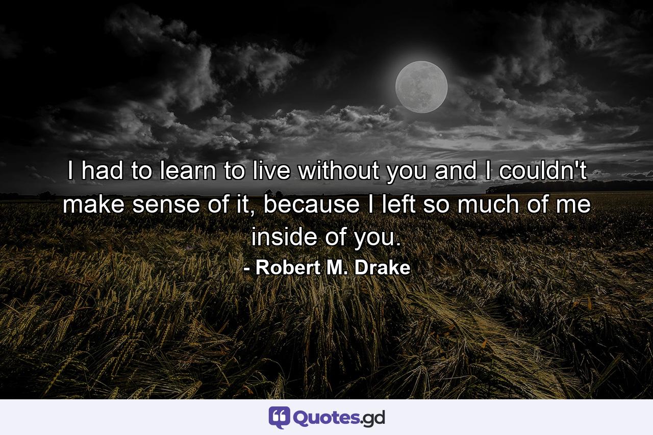 I had to learn to live without you and I couldn't make sense of it, because I left so much of me inside of you. - Quote by Robert M. Drake