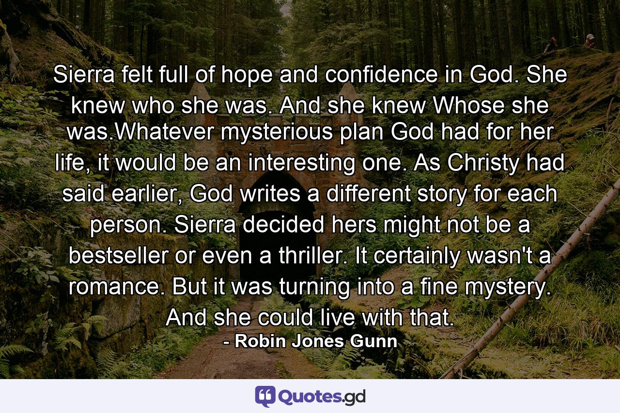 Sierra felt full of hope and confidence in God. She knew who she was. And she knew Whose she was.Whatever mysterious plan God had for her life, it would be an interesting one. As Christy had said earlier, God writes a different story for each person. Sierra decided hers might not be a bestseller or even a thriller. It certainly wasn't a romance. But it was turning into a fine mystery. And she could live with that. - Quote by Robin Jones Gunn