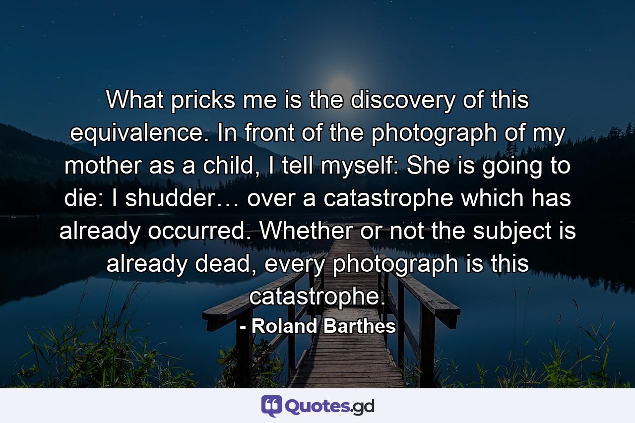 What pricks me is the discovery of this equivalence. In front of the photograph of my mother as a child, I tell myself: She is going to die: I shudder… over a catastrophe which has already occurred. Whether or not the subject is already dead, every photograph is this catastrophe. - Quote by Roland Barthes