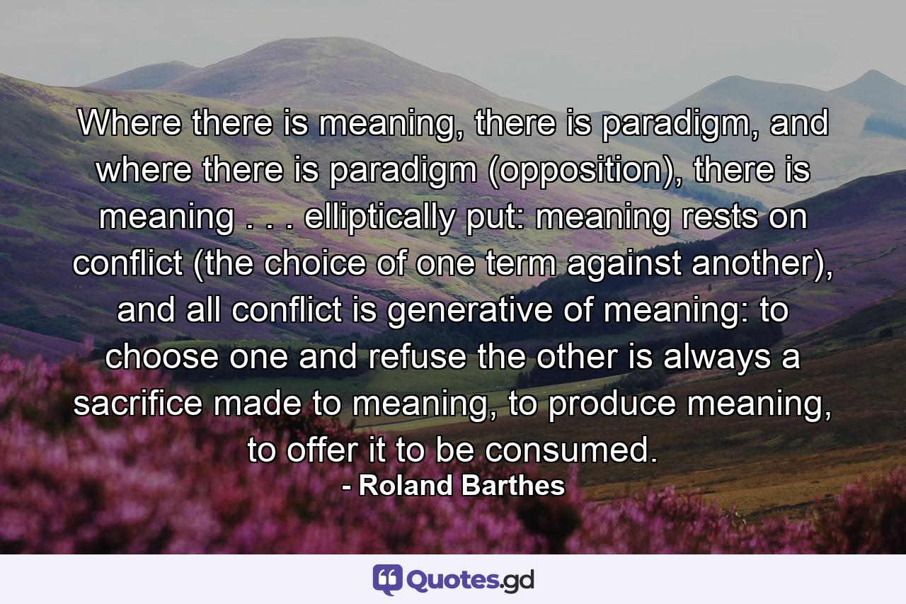 Where there is meaning, there is paradigm, and where there is paradigm (opposition), there is meaning . . . elliptically put: meaning rests on conflict (the choice of one term against another), and all conflict is generative of meaning: to choose one and refuse the other is always a sacrifice made to meaning, to produce meaning, to offer it to be consumed. - Quote by Roland Barthes