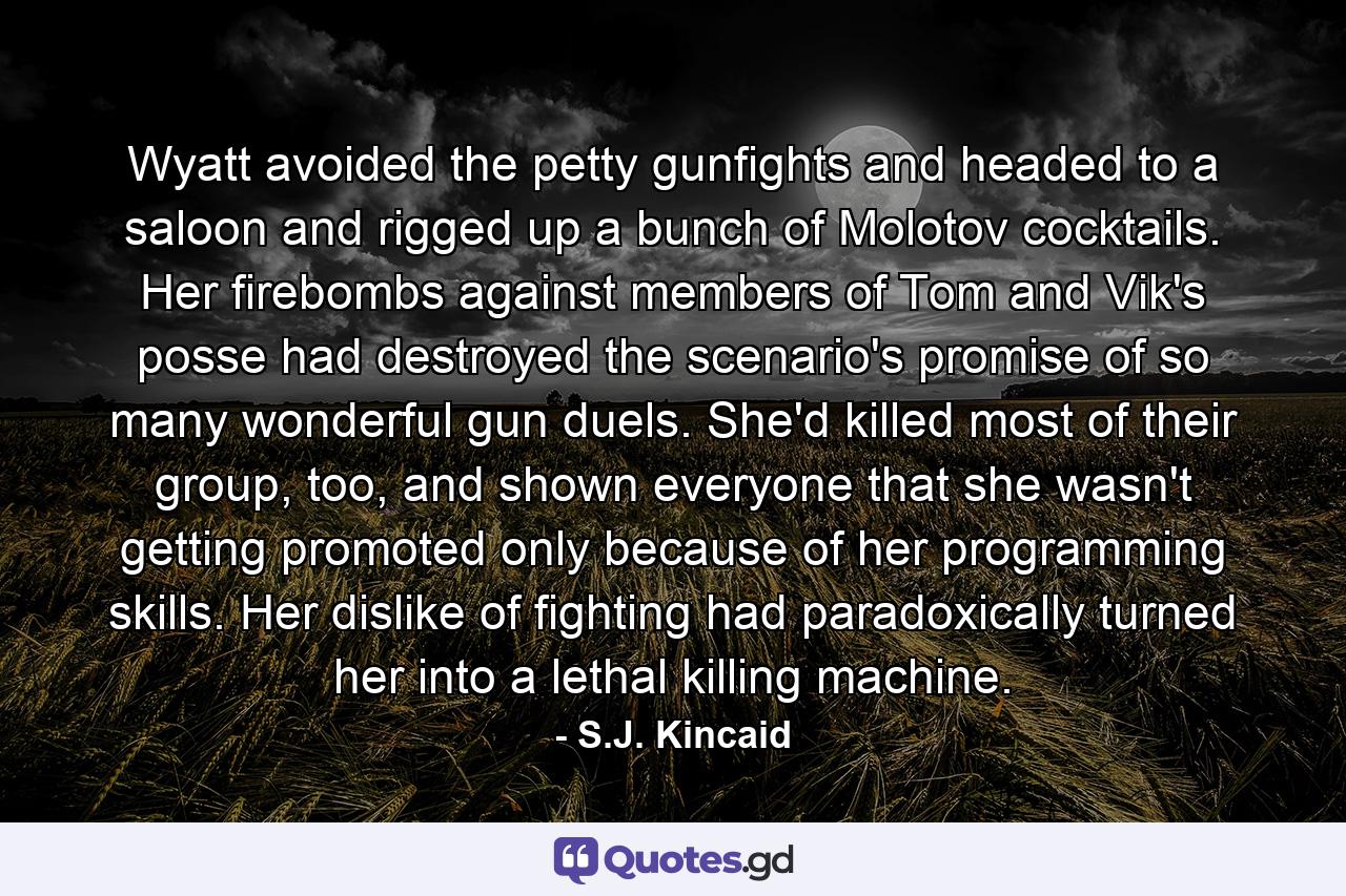 Wyatt avoided the petty gunfights and headed to a saloon and rigged up a bunch of Molotov cocktails. Her firebombs against members of Tom and Vik's posse had destroyed the scenario's promise of so many wonderful gun duels. She'd killed most of their group, too, and shown everyone that she wasn't getting promoted only because of her programming skills. Her dislike of fighting had paradoxically turned her into a lethal killing machine. - Quote by S.J. Kincaid