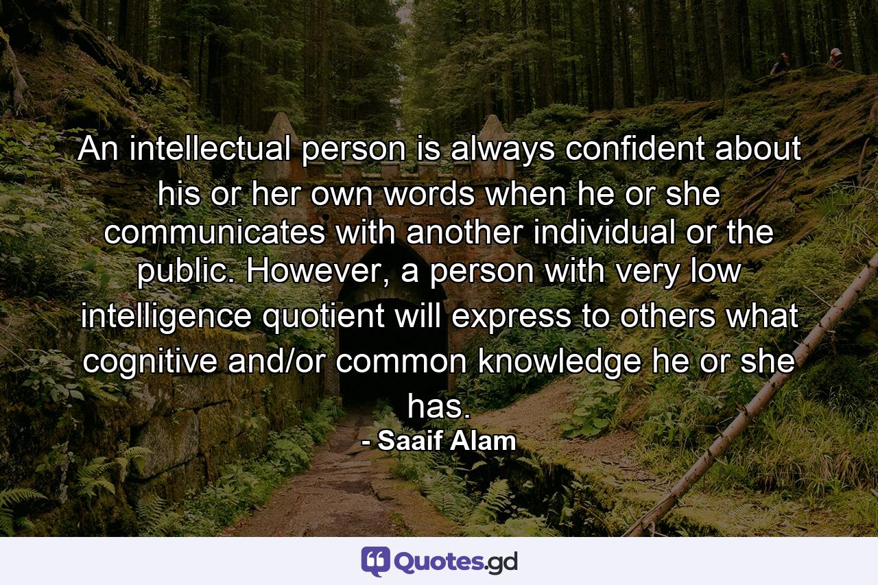 An intellectual person is always confident about his or her own words when he or she communicates with another individual or the public. However, a person with very low intelligence quotient will express to others what cognitive and/or common knowledge he or she has. - Quote by Saaif Alam