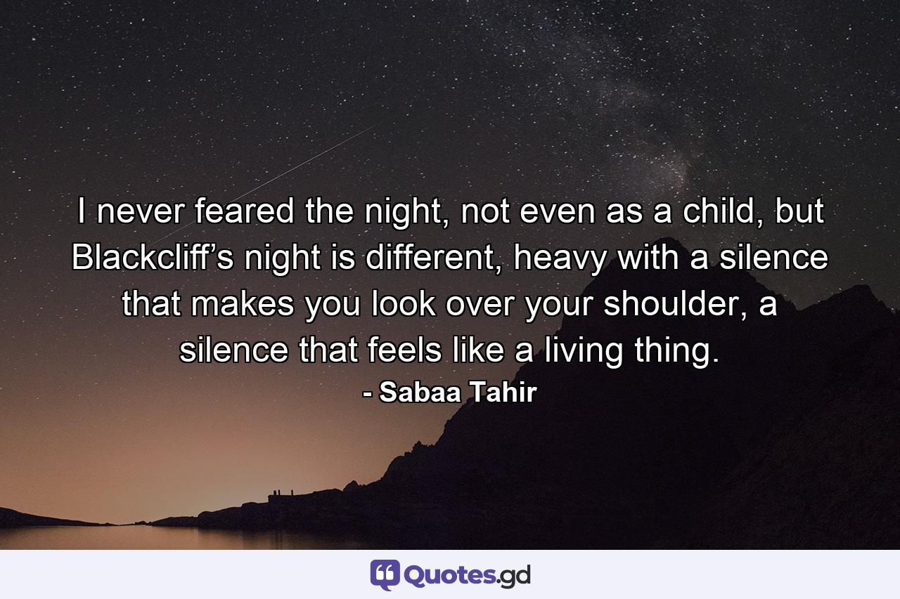 I never feared the night, not even as a child, but Blackcliff’s night is different, heavy with a silence that makes you look over your shoulder, a silence that feels like a living thing. - Quote by Sabaa Tahir