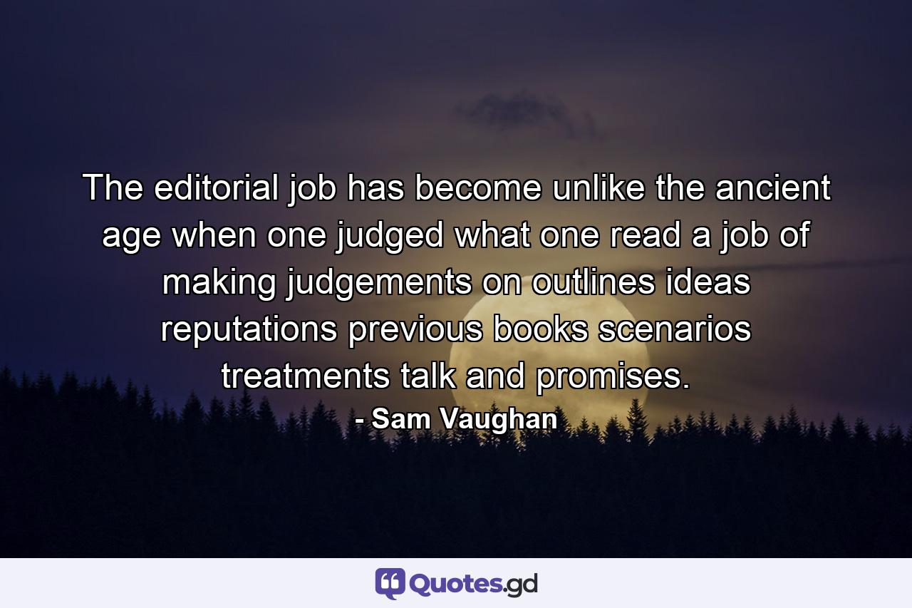 The editorial job has become  unlike the ancient age when one judged what one read  a job of making judgements on outlines  ideas  reputations  previous books  scenarios  treatments  talk and promises. - Quote by Sam Vaughan