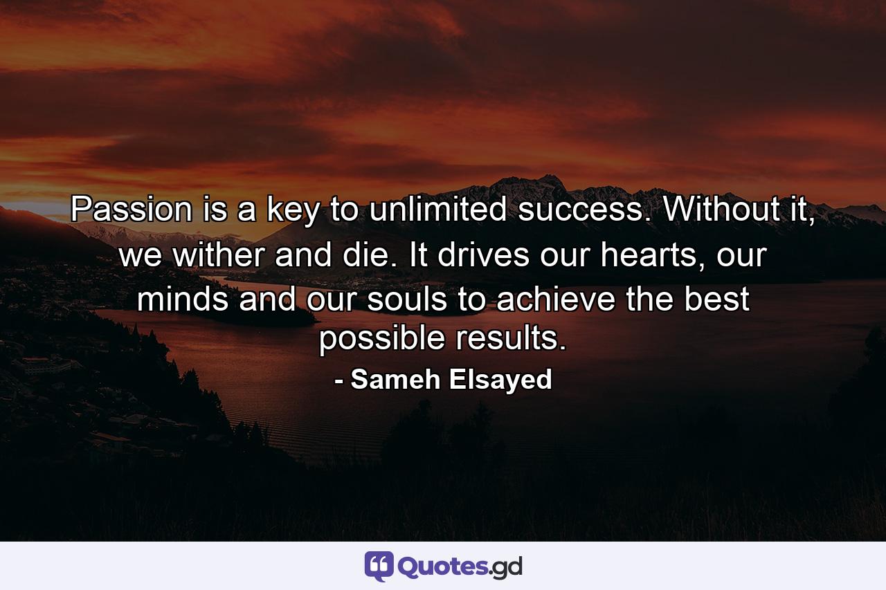 Passion is a key to unlimited success. Without it, we wither and die. It drives our hearts, our minds and our souls to achieve the best possible results. - Quote by Sameh Elsayed