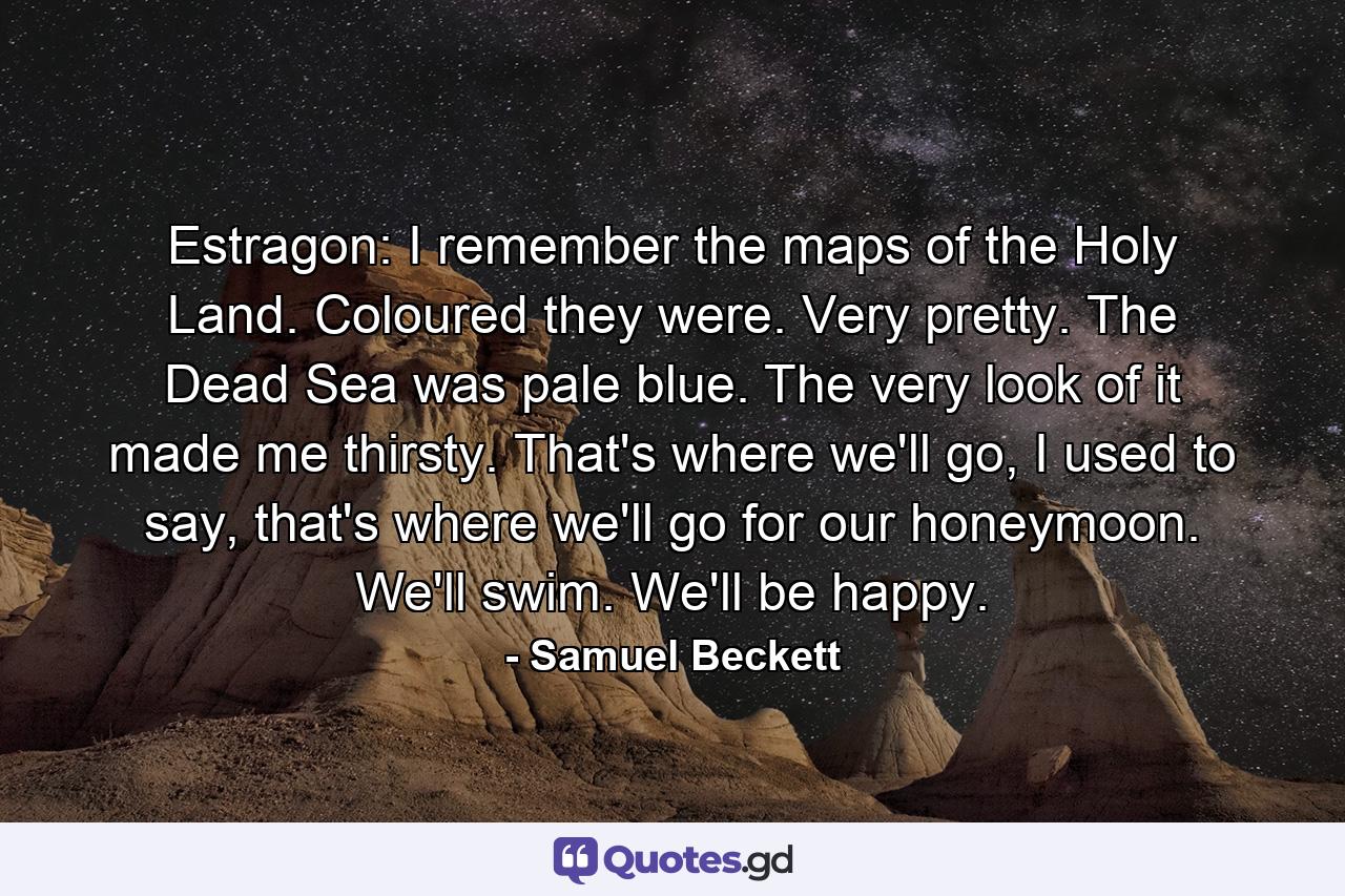 Estragon: I remember the maps of the Holy Land. Coloured they were. Very pretty. The Dead Sea was pale blue. The very look of it made me thirsty. That's where we'll go, I used to say, that's where we'll go for our honeymoon. We'll swim. We'll be happy. - Quote by Samuel Beckett