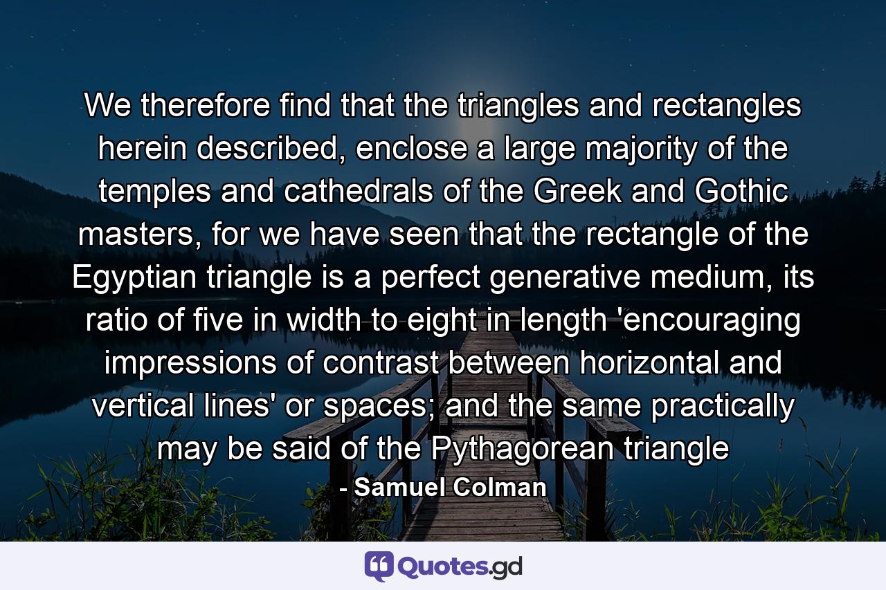 We therefore find that the triangles and rectangles herein described, enclose a large majority of the temples and cathedrals of the Greek and Gothic masters, for we have seen that the rectangle of the Egyptian triangle is a perfect generative medium, its ratio of five in width to eight in length 'encouraging impressions of contrast between horizontal and vertical lines' or spaces; and the same practically may be said of the Pythagorean triangle - Quote by Samuel Colman