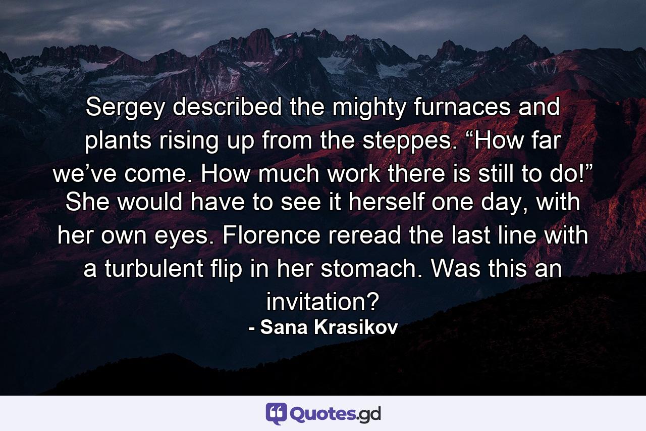 Sergey described the mighty furnaces and plants rising up from the steppes. “How far we’ve come. How much work there is still to do!” She would have to see it herself one day, with her own eyes. Florence reread the last line with a turbulent flip in her stomach. Was this an invitation? - Quote by Sana Krasikov