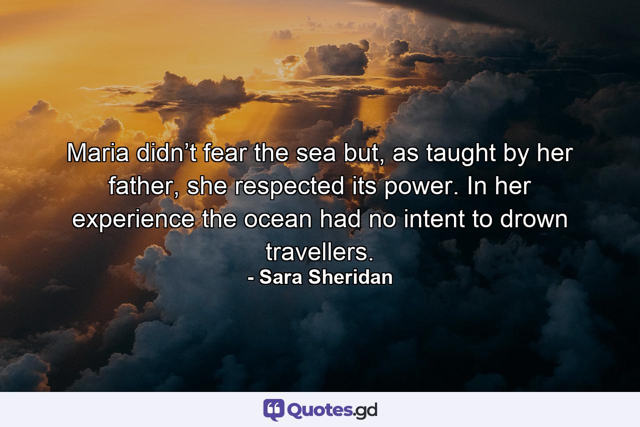 Maria didn’t fear the sea but, as taught by her father, she respected its power. In her experience the ocean had no intent to drown travellers. - Quote by Sara Sheridan