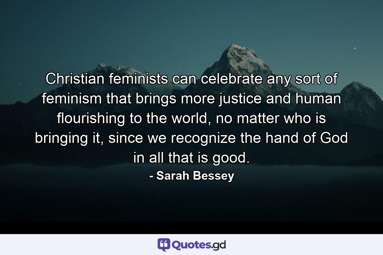 Christian feminists can celebrate any sort of feminism that brings more justice and human flourishing to the world, no matter who is bringing it, since we recognize the hand of God in all that is good. - Quote by Sarah Bessey