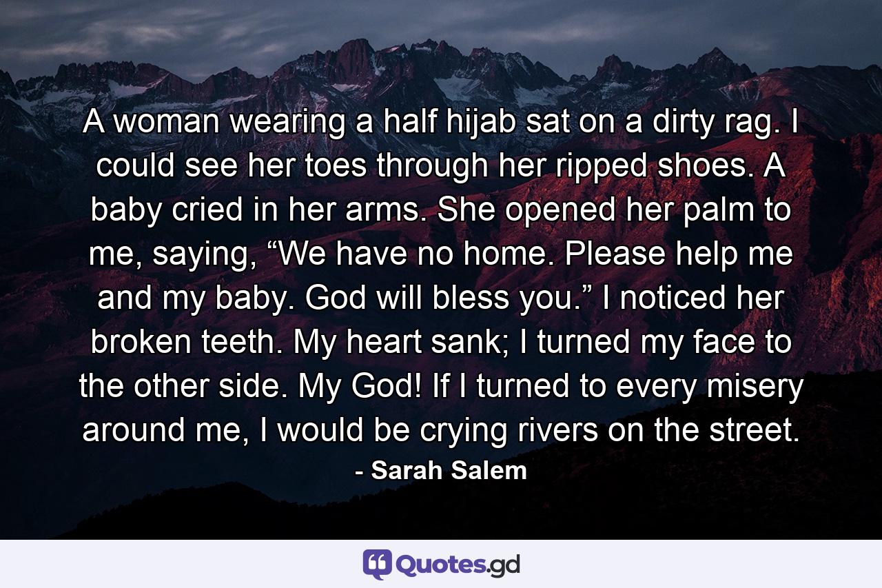 A woman wearing a half hijab sat on a dirty rag. I could see her toes through her ripped shoes. A baby cried in her arms. She opened her palm to me, saying, “We have no home. Please help me and my baby. God will bless you.” I noticed her broken teeth. My heart sank; I turned my face to the other side. My God! If I turned to every misery around me, I would be crying rivers on the street. - Quote by Sarah Salem