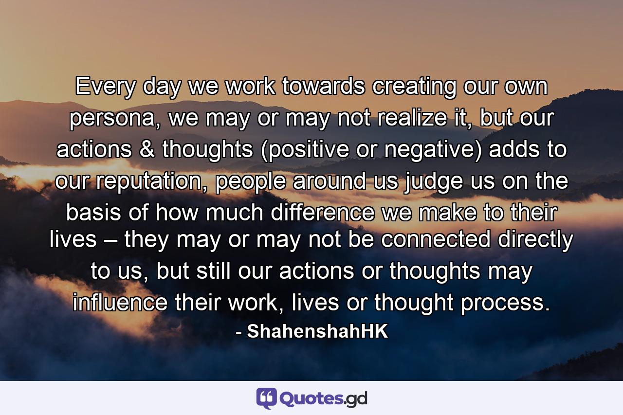 Every day we work towards creating our own persona, we may or may not realize it, but our actions & thoughts (positive or negative) adds to our reputation, people around us judge us on the basis of how much difference we make to their lives – they may or may not be connected directly to us, but still our actions or thoughts may influence their work, lives or thought process. - Quote by ShahenshahHK