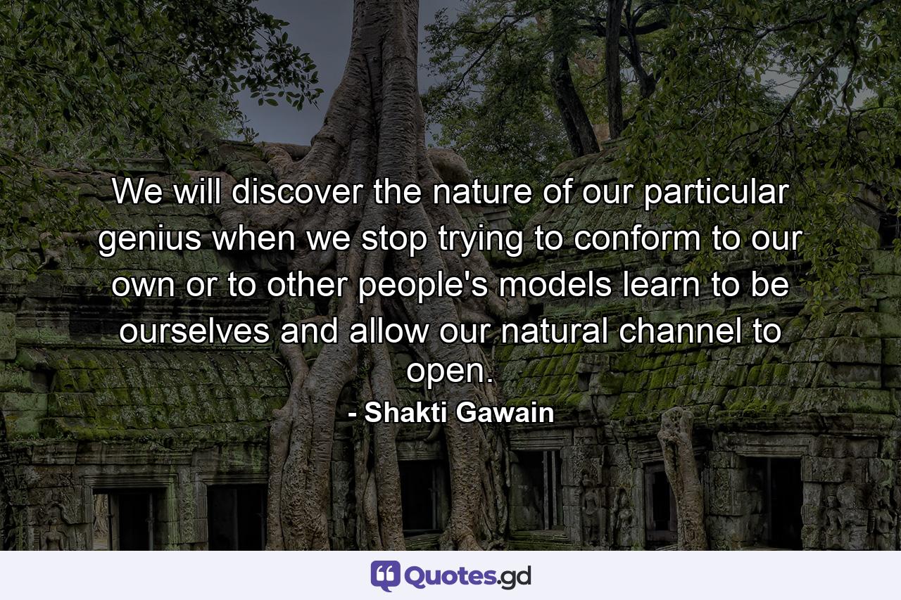 We will discover the nature of our particular genius when we stop trying to conform to our own or to other people's models  learn to be ourselves  and allow our natural channel to open. - Quote by Shakti Gawain