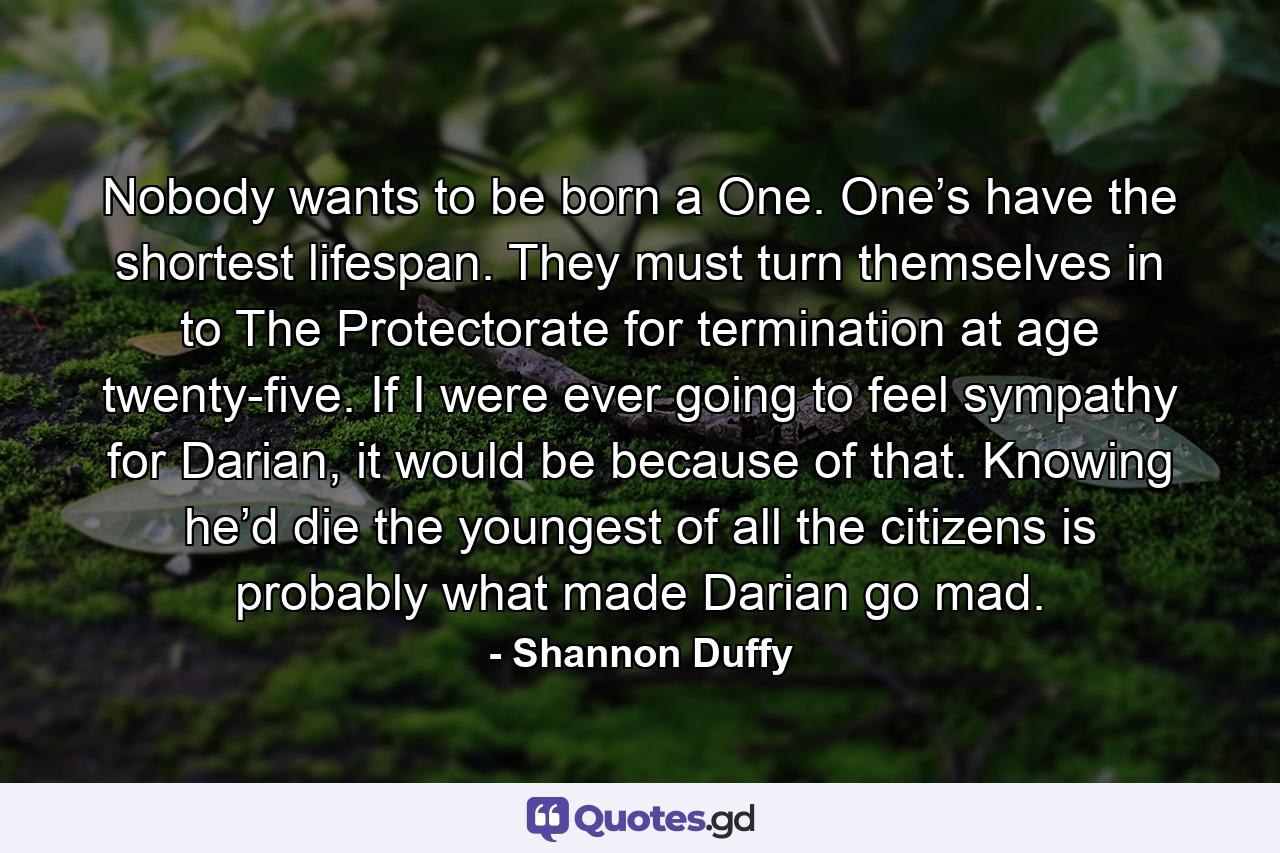 Nobody wants to be born a One. One’s have the shortest lifespan. They must turn themselves in to The Protectorate for termination at age twenty-five. If I were ever going to feel sympathy for Darian, it would be because of that. Knowing he’d die the youngest of all the citizens is probably what made Darian go mad. - Quote by Shannon Duffy