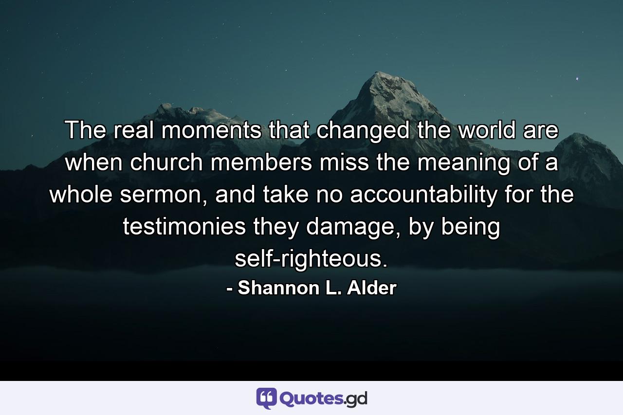 The real moments that changed the world are when church members miss the meaning of a whole sermon, and take no accountability for the testimonies they damage, by being self-righteous. - Quote by Shannon L. Alder