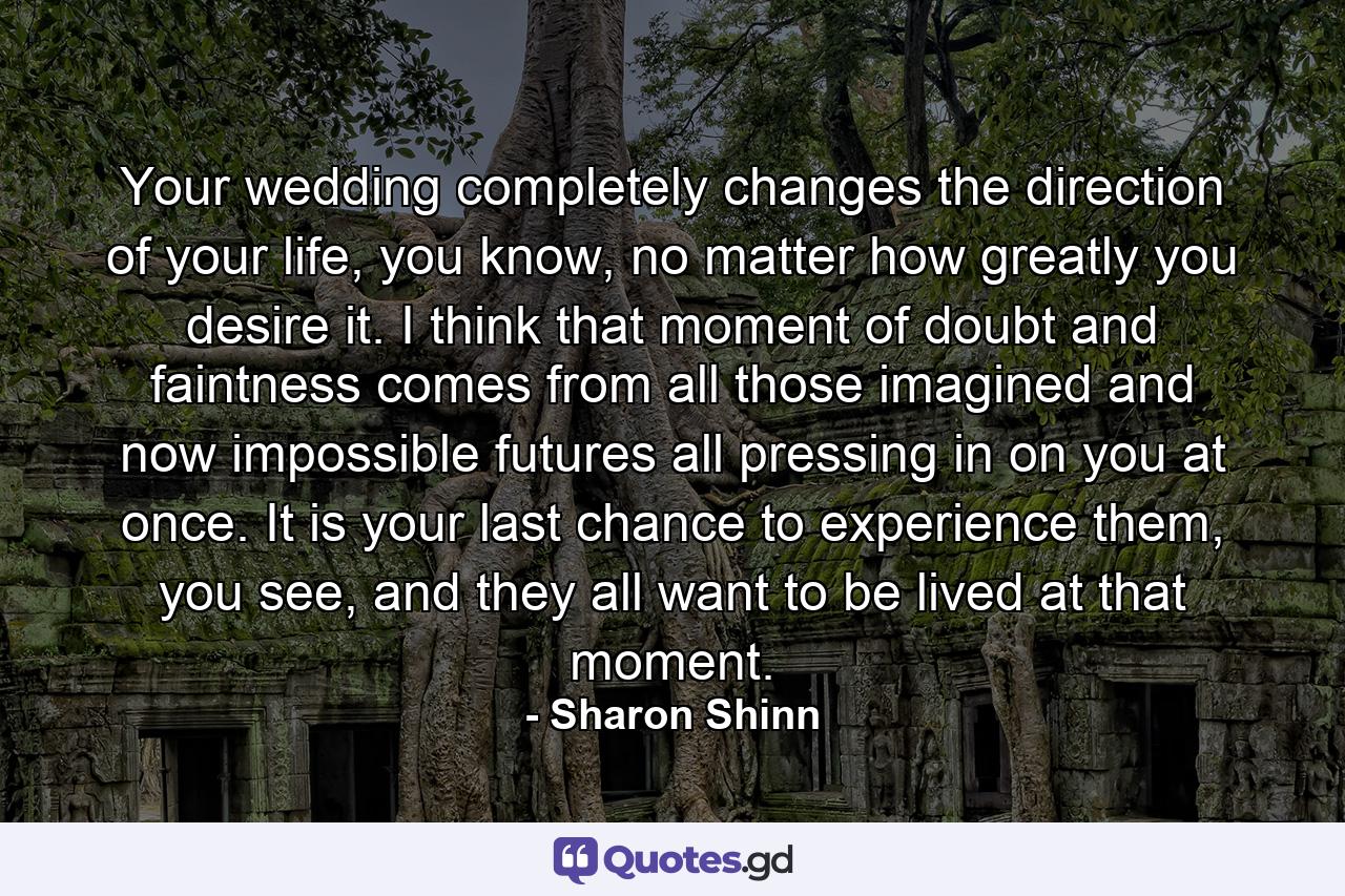 Your wedding completely changes the direction of your life, you know, no matter how greatly you desire it. I think that moment of doubt and faintness comes from all those imagined and now impossible futures all pressing in on you at once. It is your last chance to experience them, you see, and they all want to be lived at that moment. - Quote by Sharon Shinn