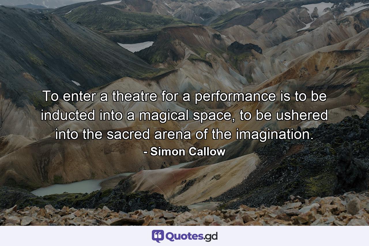 To enter a theatre for a performance is to be inducted into a magical space, to be ushered into the sacred arena of the imagination. - Quote by Simon Callow