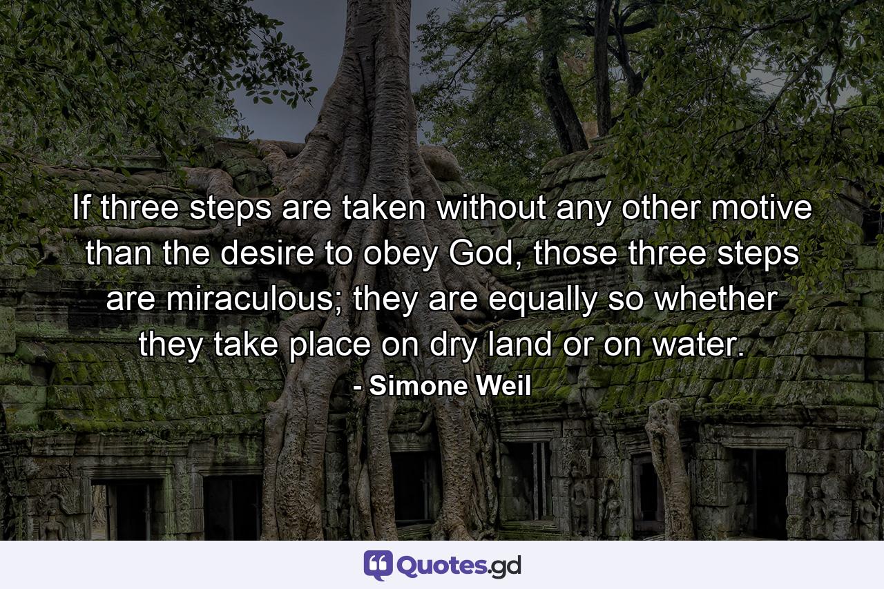 If three steps are taken without any other motive than the desire to obey God, those three steps are miraculous; they are equally so whether they take place on dry land or on water. - Quote by Simone Weil