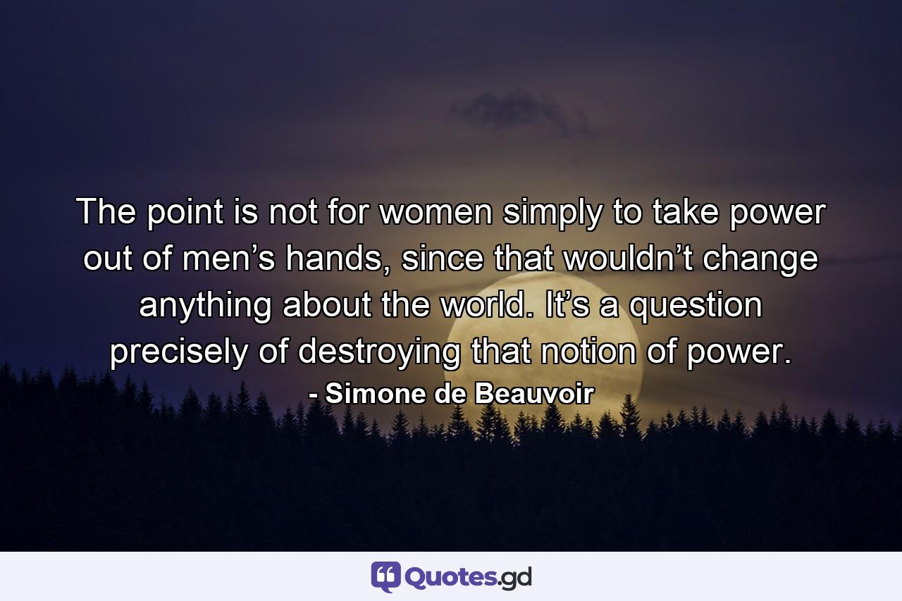 The point is not for women simply to take power out of men’s hands, since that wouldn’t change anything about the world. It’s a question precisely of destroying that notion of power. - Quote by Simone de Beauvoir