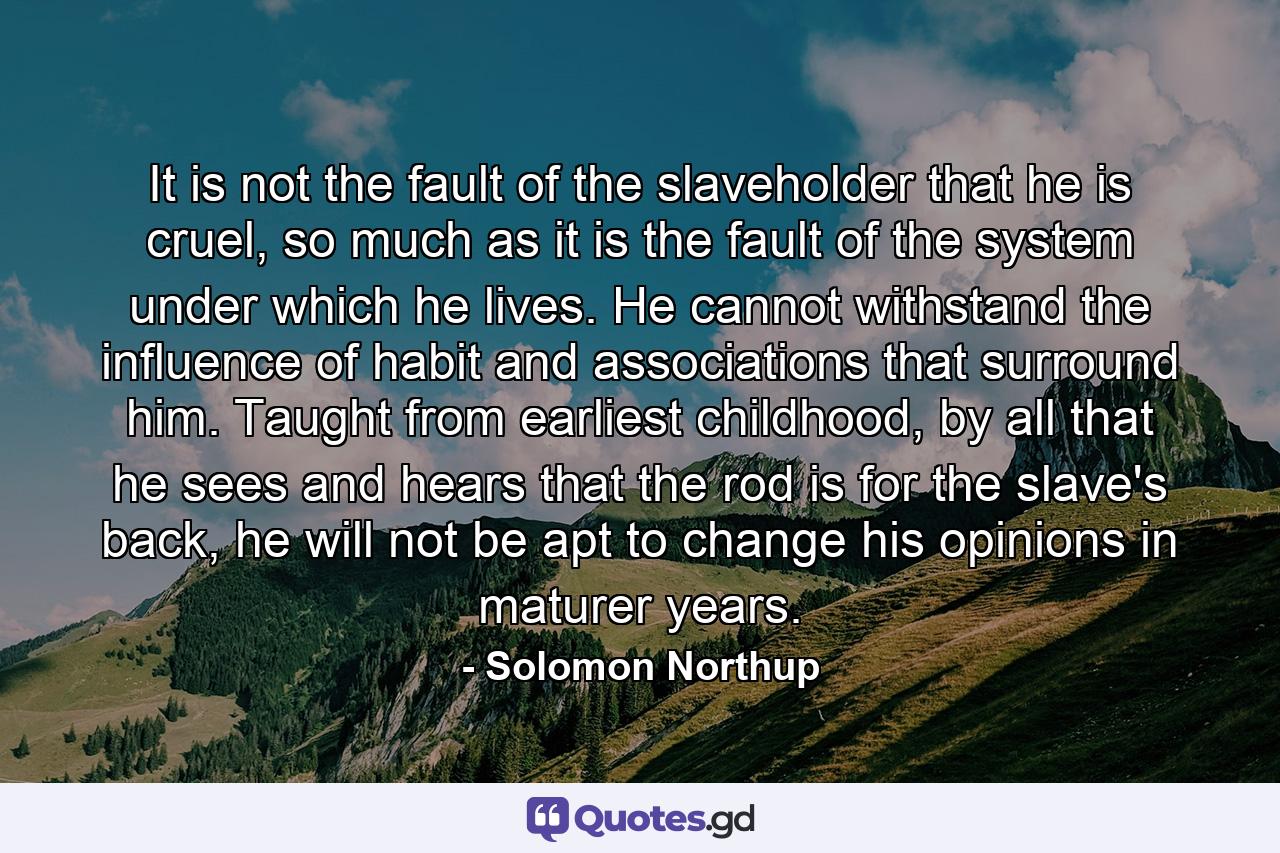 It is not the fault of the slaveholder that he is cruel, so much as it is the fault of the system under which he lives. He cannot withstand the influence of habit and associations that surround him. Taught from earliest childhood, by all that he sees and hears that the rod is for the slave's back, he will not be apt to change his opinions in maturer years. - Quote by Solomon Northup