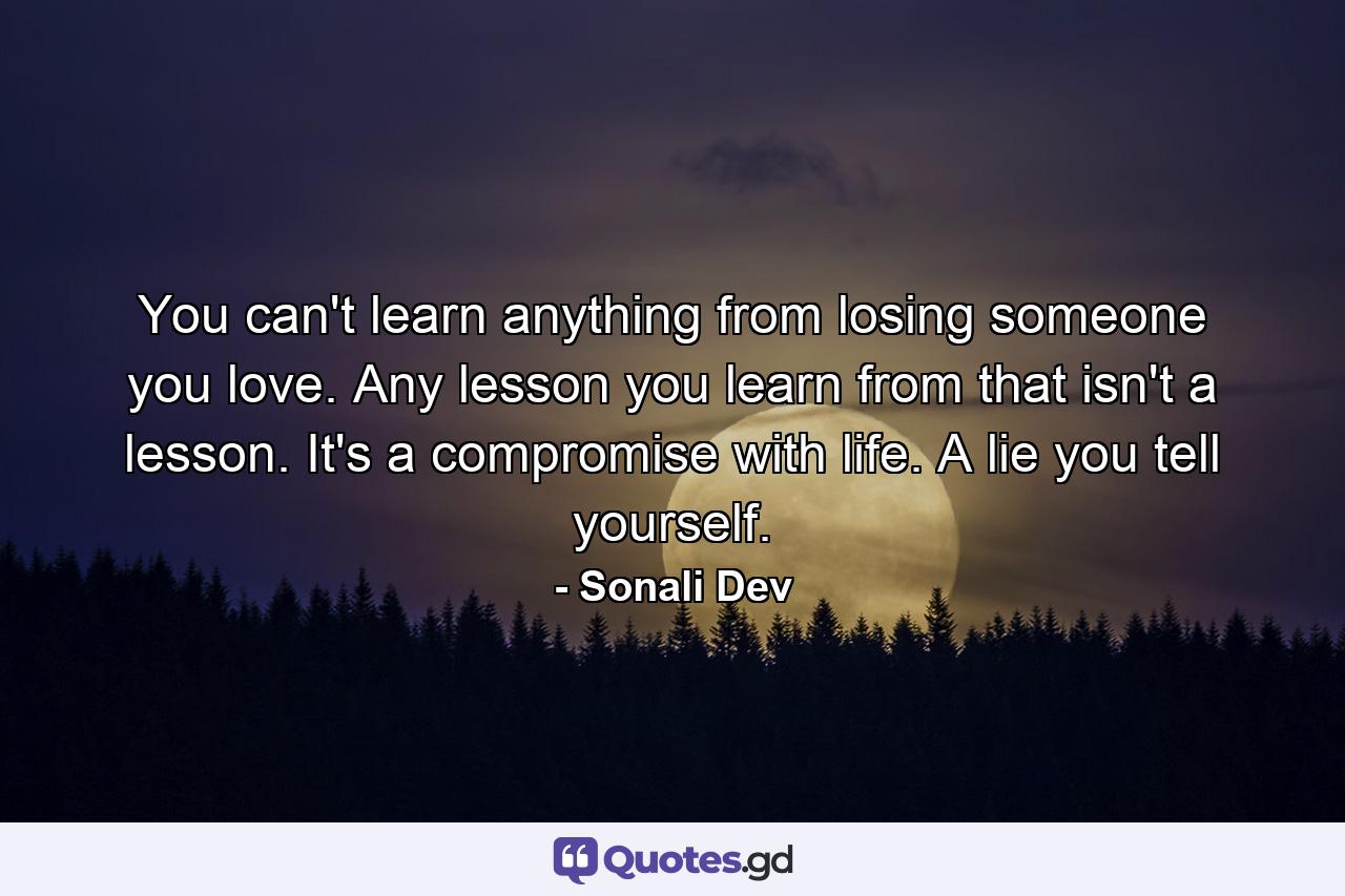 You can't learn anything from losing someone you love. Any lesson you learn from that isn't a lesson. It's a compromise with life. A lie you tell yourself. - Quote by Sonali Dev