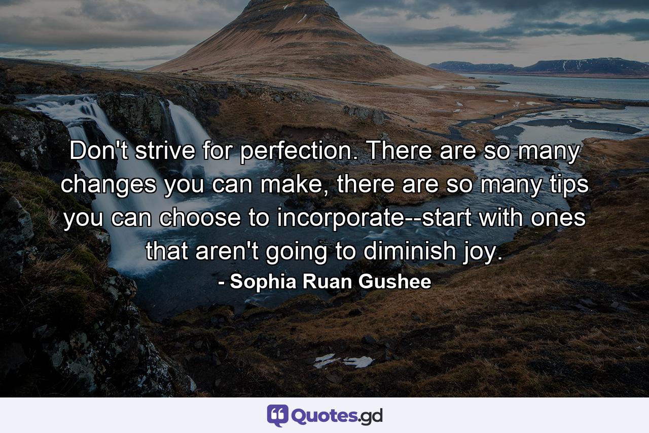 Don't strive for perfection. There are so many changes you can make, there are so many tips you can choose to incorporate--start with ones that aren't going to diminish joy. - Quote by Sophia Ruan Gushee