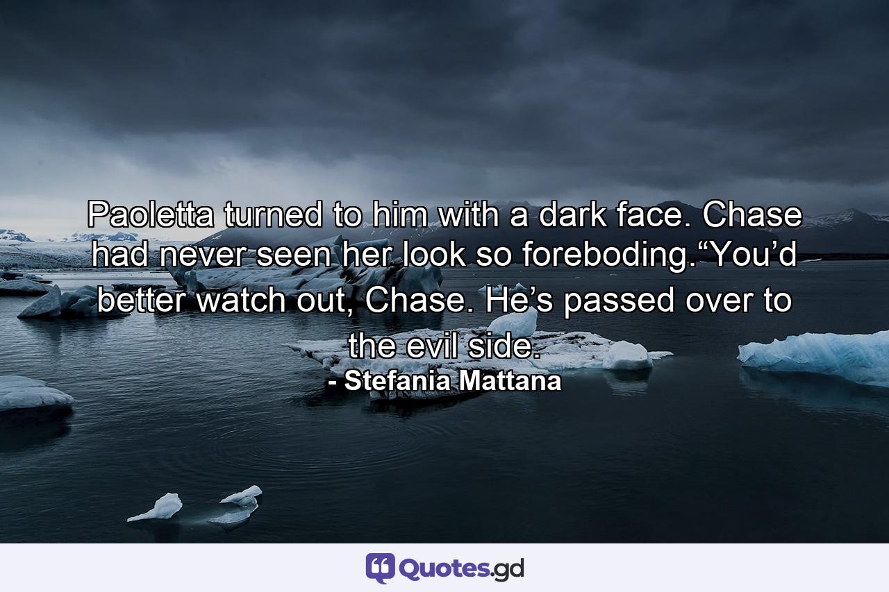 Paoletta turned to him with a dark face. Chase had never seen her look so foreboding.“You’d better watch out, Chase. He’s passed over to the evil side. - Quote by Stefania Mattana