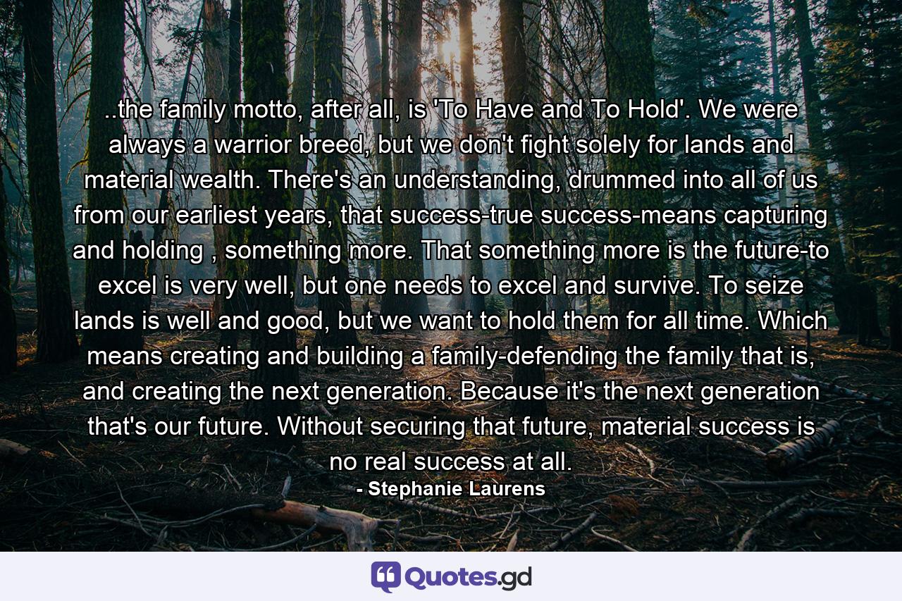 ..the family motto, after all, is 'To Have and To Hold'. We were always a warrior breed, but we don't fight solely for lands and material wealth. There's an understanding, drummed into all of us from our earliest years, that success-true success-means capturing and holding , something more. That something more is the future-to excel is very well, but one needs to excel and survive. To seize lands is well and good, but we want to hold them for all time. Which means creating and building a family-defending the family that is, and creating the next generation. Because it's the next generation that's our future. Without securing that future, material success is no real success at all. - Quote by Stephanie Laurens