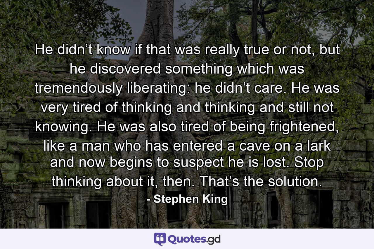 He didn’t know if that was really true or not, but he discovered something which was tremendously liberating: he didn’t care. He was very tired of thinking and thinking and still not knowing. He was also tired of being frightened, like a man who has entered a cave on a lark and now begins to suspect he is lost. Stop thinking about it, then. That’s the solution. - Quote by Stephen King