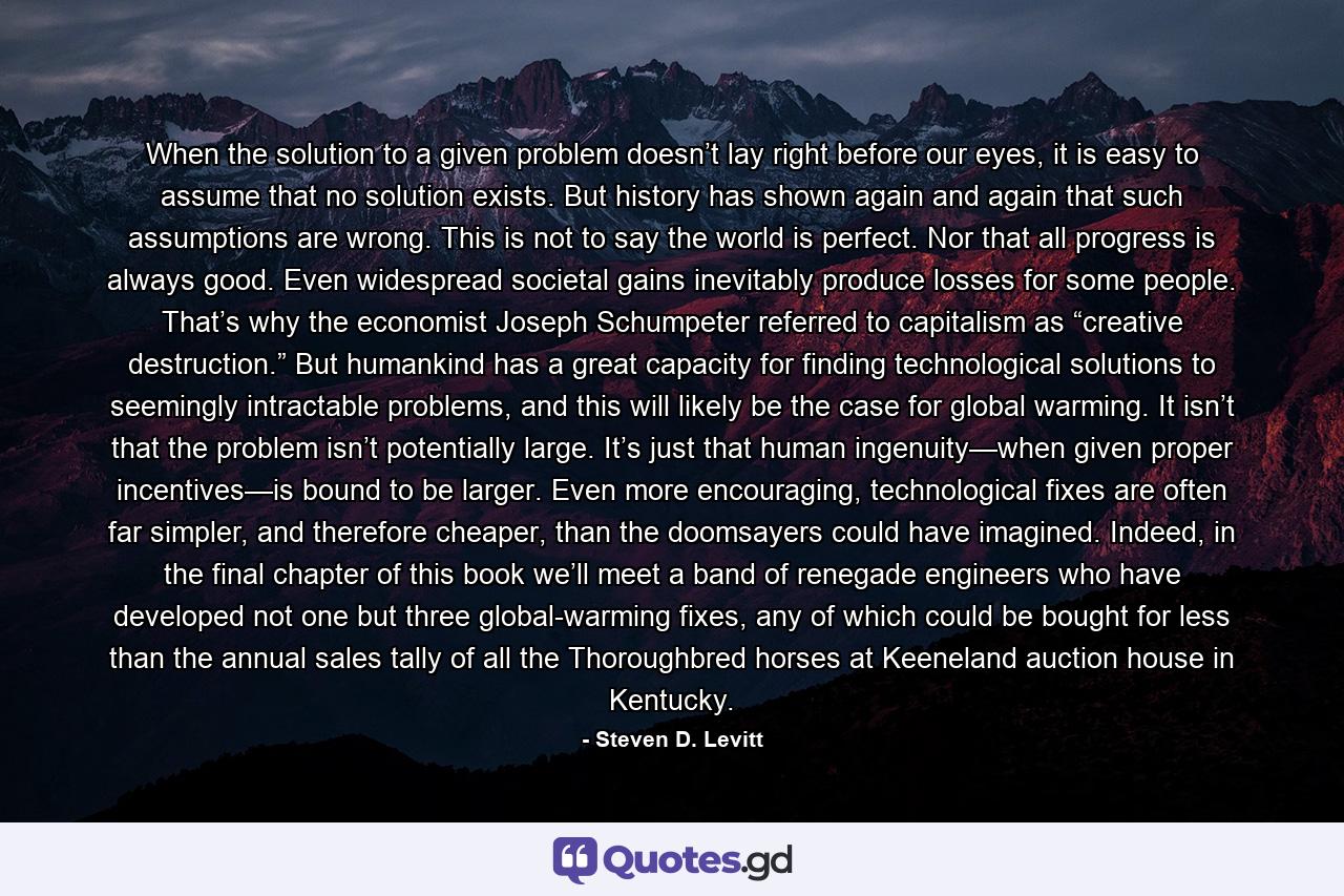 When the solution to a given problem doesn’t lay right before our eyes, it is easy to assume that no solution exists. But history has shown again and again that such assumptions are wrong. This is not to say the world is perfect. Nor that all progress is always good. Even widespread societal gains inevitably produce losses for some people. That’s why the economist Joseph Schumpeter referred to capitalism as “creative destruction.” But humankind has a great capacity for finding technological solutions to seemingly intractable problems, and this will likely be the case for global warming. It isn’t that the problem isn’t potentially large. It’s just that human ingenuity—when given proper incentives—is bound to be larger. Even more encouraging, technological fixes are often far simpler, and therefore cheaper, than the doomsayers could have imagined. Indeed, in the final chapter of this book we’ll meet a band of renegade engineers who have developed not one but three global-warming fixes, any of which could be bought for less than the annual sales tally of all the Thoroughbred horses at Keeneland auction house in Kentucky. - Quote by Steven D. Levitt