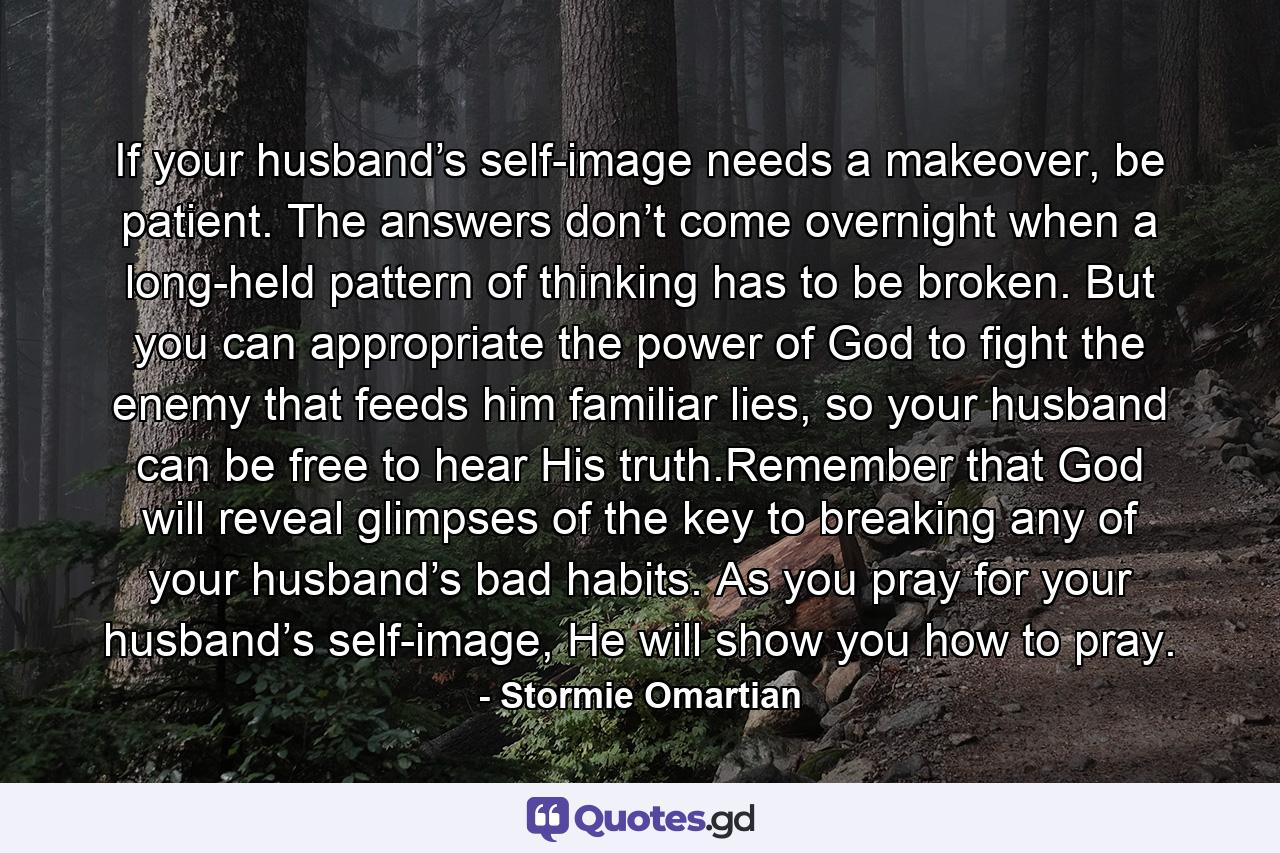 If your husband’s self-image needs a makeover, be patient. The answers don’t come overnight when a long-held pattern of thinking has to be broken. But you can appropriate the power of God to fight the enemy that feeds him familiar lies, so your husband can be free to hear His truth.Remember that God will reveal glimpses of the key to breaking any of your husband’s bad habits. As you pray for your husband’s self-image, He will show you how to pray. - Quote by Stormie Omartian