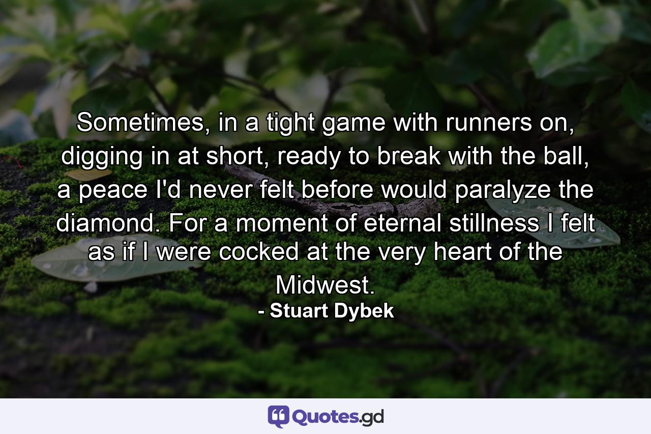 Sometimes, in a tight game with runners on, digging in at short, ready to break with the ball, a peace I'd never felt before would paralyze the diamond. For a moment of eternal stillness I felt as if I were cocked at the very heart of the Midwest. - Quote by Stuart Dybek