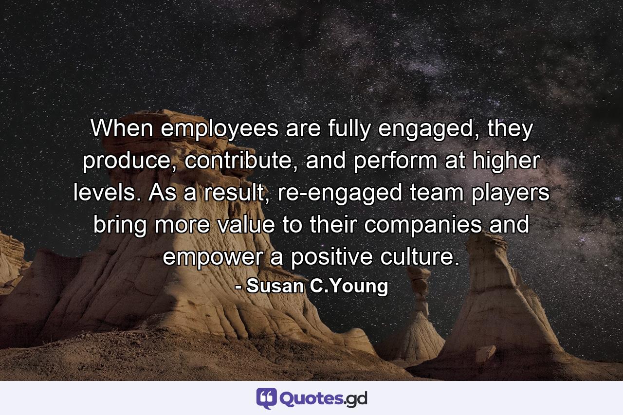 When employees are fully engaged, they produce, contribute, and perform at higher levels. As a result, re-engaged team players bring more value to their companies and empower a positive culture. - Quote by Susan C.Young