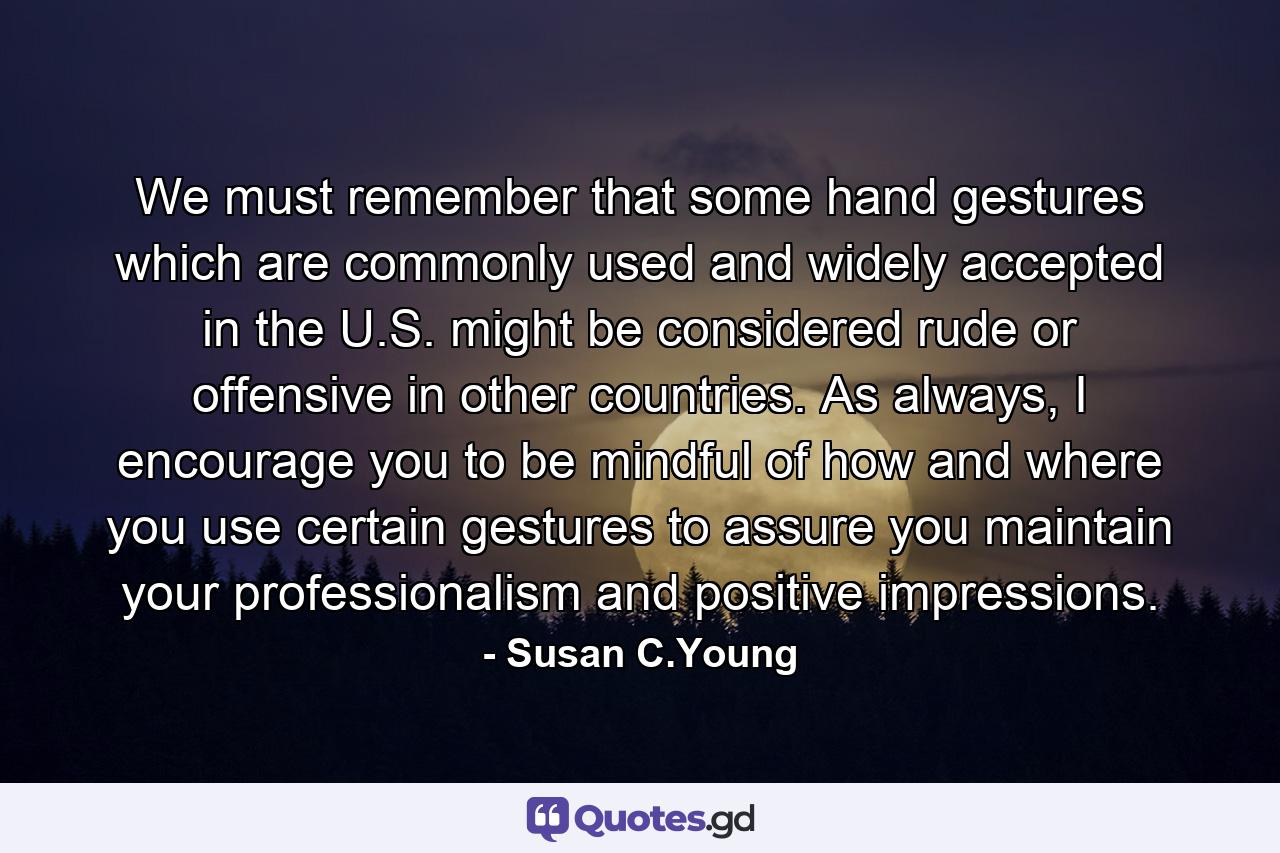 We must remember that some hand gestures which are commonly used and widely accepted in the U.S. might be considered rude or offensive in other countries. As always, I encourage you to be mindful of how and where you use certain gestures to assure you maintain your professionalism and positive impressions. - Quote by Susan C.Young